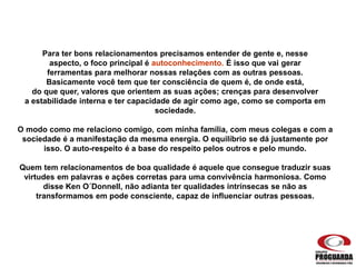 Para ter bons relacionamentos precisamos entender de gente e, nesse
aspecto, o foco principal é autoconhecimento. É isso que vai gerar
ferramentas para melhorar nossas relações com as outras pessoas.
Basicamente você tem que ter consciência de quem é, de onde está,
do que quer, valores que orientem as suas ações; crenças para desenvolver
a estabilidade interna e ter capacidade de agir como age, como se comporta em
sociedade.
O modo como me relaciono comigo, com minha família, com meus colegas e com a
sociedade é a manifestação da mesma energia. O equilíbrio se dá justamente por
isso. O auto-respeito é a base do respeito pelos outros e pelo mundo.
Quem tem relacionamentos de boa qualidade é aquele que consegue traduzir suas
virtudes em palavras e ações corretas para uma convivência harmoniosa. Como
disse Ken O´Donnell, não adianta ter qualidades intrínsecas se não as
transformamos em pode consciente, capaz de influenciar outras pessoas.
 