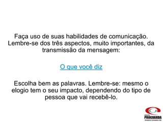 Faça uso de suas habilidades de comunicação.
Lembre-se dos três aspectos, muito importantes, da
transmissão da mensagem:
O que você diz
Escolha bem as palavras. Lembre-se: mesmo o
elogio tem o seu impacto, dependendo do tipo de
pessoa que vai recebê-lo.
 
