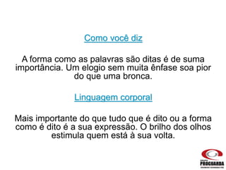 Como você diz
A forma como as palavras são ditas é de suma
importância. Um elogio sem muita ênfase soa pior
do que uma bronca.
Linguagem corporal
Mais importante do que tudo que é dito ou a forma
como é dito é a sua expressão. O brilho dos olhos
estimula quem está à sua volta.
 