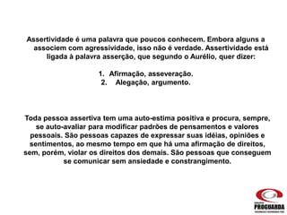 Assertividade é uma palavra que poucos conhecem. Embora alguns a
associem com agressividade, isso não é verdade. Assertividade está
ligada à palavra asserção, que segundo o Aurélio, quer dizer:
1. Afirmação, asseveração.
2. Alegação, argumento.
Toda pessoa assertiva tem uma auto-estima positiva e procura, sempre,
se auto-avaliar para modificar padrões de pensamentos e valores
pessoais. São pessoas capazes de expressar suas idéias, opiniões e
sentimentos, ao mesmo tempo em que há uma afirmação de direitos,
sem, porém, violar os direitos dos demais. São pessoas que conseguem
se comunicar sem ansiedade e constrangimento.
 