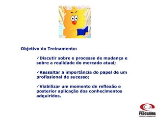 Objetivo do Treinamento:
Discutir sobre o processo de mudança e
sobre a realidade do mercado atual;
Ressaltar a importância do papel de um
profissional de sucesso;
Viabilizar um momento de reflexão e
posterior aplicação dos conhecimentos
adquiridos.
 