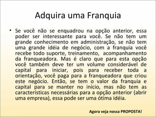 Adquira uma Franquia Se você não se enquadrou na opção anterior, essa poder ser interessante para você. Se não tem um grande conhecimento em administração, se não tem uma grande idéia de negócio, com a franquia você recebe todo suporte, treinamento,  acompanhamento da franqueadora. Mas é claro que para esta opção você também deve ter um volume considerável de capital para iniciar, pois para receber toda a orientação, você paga para a franqueadora que criou este negócio. Então, se tem o valor da franquia e capital para se manter no início, mas não tem as características necessárias para a opção anterior (abrir uma empresa), essa pode ser uma ótima idéia. Agora veja nossa PROPOSTA! 