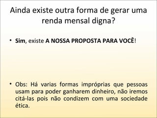 Ainda existe outra forma de gerar uma renda mensal digna? Sim , existe  A NOSSA PROPOSTA PARA VOCÊ ! Obs: Há varias formas impróprias que pessoas usam para poder ganharem dinheiro, não iremos citá-las pois não condizem com uma sociedade ética. 