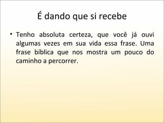 É dando que si recebe Tenho absoluta certeza, que você já ouvi algumas vezes em sua vida essa frase. Uma frase bíblica que nos mostra um pouco do caminho a percorrer. 