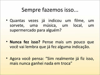 Sempre fazemos isso... Quantas vezes já indicou um filme, um sorvete, uma música, um local, um supermercado para alguém? Nunca fez isso?  Pense mais um pouco que você vai lembra que já fez alguma indicação. Agora você pensa: “Sim realmente já fiz isso, mais nunca ganhei nada em troca” 