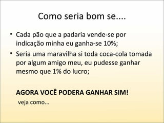 Como seria bom se.... Cada pão que a padaria vende-se por indicação minha eu ganha-se 10%; Seria uma maravilha si toda coca-cola tomada por algum amigo meu, eu pudesse ganhar mesmo que 1% do lucro; AGORA VOCÊ PODERA GANHAR SIM! veja como... 