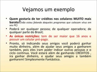 Vejamos um exemplo Quem gostaria de ter créditos nos celulares MUITO mais barato ? (não estou falando daqueles programas que colocam vírus em seu PC) Poderá ser qualquer pessoa; de qualquer operadora; de qualquer parte do Brasil; As únicas restrições:  tem de ser maior que 16 anos e possuir um celular pré-pago. Pronto, só indicando seus amigos você poderá ganhar muito dinheiro, além de ajudar seus amigos a ganharem também, pois eles iram poder indicar outras pessoas e o ciclo continua. Você estará além de ganhando CRÉDITOS , ira ganhar dinheiro, e ajudar seus amigos a também ganharem! Simplesmente Fantástico.  