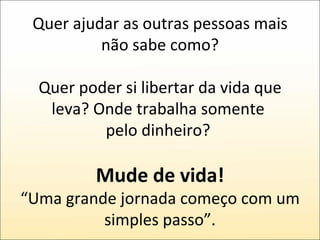 Quer ajudar as outras pessoas mais não sabe como? Quer poder si libertar da vida que leva? Onde trabalha somente  pelo dinheiro?  Mude de vida! “Uma grande jornada começo com um simples passo”. 