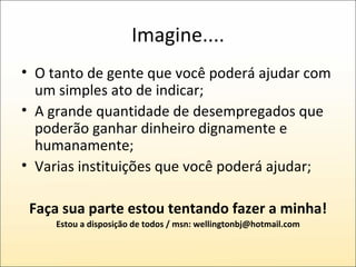 Imagine.... O tanto de gente que você poderá ajudar com um simples ato de indicar;  A grande quantidade de desempregados que poderão ganhar dinheiro dignamente e humanamente; Varias instituições que você poderá ajudar; Faça sua parte estou tentando fazer a minha! Estou a disposição de todos / msn: wellingtonbj@hotmail.com 