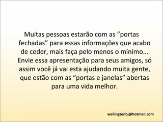 Muitas pessoas estarão com as “portas fechadas” para essas informações que acabo de ceder, mais faça pelo menos o mínimo... Envie essa apresentação para seus amigos, só assim você já vai esta ajudando muita gente, que estão com as “portas e janelas” abertas para uma vida melhor. [email_address] 