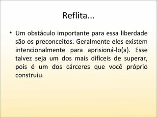 Reflita... Um obstáculo importante para essa liberdade são os preconceitos. Geralmente eles existem intencionalmente para aprisioná-lo(a). Esse talvez seja um dos mais difíceis de superar, pois é um dos cárceres que você próprio construiu. 