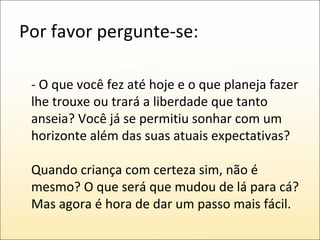 Por favor pergunte-se: - O que você fez até hoje e o que planeja fazer lhe trouxe ou trará a liberdade que tanto anseia? Você já se permitiu sonhar com um horizonte além das suas atuais expectativas? Quando criança com certeza sim, não é mesmo? O que será que mudou de lá para cá? Mas agora é hora de dar um passo mais fácil.  