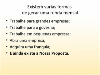 Existem varias formas  de gerar uma renda mensal Trabalhe para grandes empresas; Trabalhe para o governo; Trabalhe em pequenas empresas; Abra uma empresa; Adquira uma franquia; E ainda existe a Nossa Proposta. 
