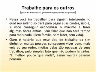 Trabalhe para os outros (grandes empresas, governo e pequenas empresas) Nessa você ira trabalhar para alguém inteligente no qual seu salário só dará para pagar suas contas, isso é, si você conseguir economizar o máximo e fazer algumas horas extras. Sem falar que não terá tempo para mais nada. (Sem família, sem lazer, sem vida). Claro é notório que esse tipo de trabalho da sim dinheiro, muitas pessoas conseguem viver bem, mais veja ao seu redor, muitas delas são escravas de seus trabalhos, pelo simples fato que não podem largá-los. “É melhor pouco que nada”, assim muitas pessoas pensam. 