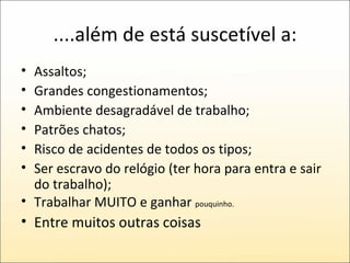 ....além de está suscetível a: Assaltos; Grandes congestionamentos; Ambiente desagradável de trabalho; Patrões chatos; Risco de acidentes de todos os tipos; Ser escravo do relógio (ter hora para entra e sair do trabalho); Trabalhar MUITO e ganhar  pouquinho. Entre muitos outras coisas 