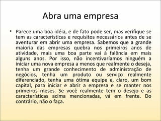 Abra uma empresa Parece uma boa idéia, e de fato pode ser, mas verifique se tem as características e requisitos necessários antes de se aventurar em abrir uma empresa. Sabemos que a grande maioria das empresas quebra nos primeiros anos de atividade, mais uma boa parte vai à falência em mais alguns anos. Por isso, não incentivaríamos ninguém a iniciar uma nova empresa a menos que realmente o deseja, tenha um grande conhecimento de administração de negócios, tenha um produto ou serviço realmente diferenciado, tenha uma ótima equipe e, claro, um bom capital, para iniciar e abrir a empresa e se manter nos primeiros meses. Se você realmente tem o desejo e as características acima mencionadas, vá em frente. Do contrário, não o faça. 