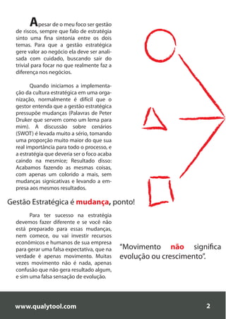 Apesar de o meu foco ser gestão
  de riscos, sempre que falo de estratégia
  sinto uma fina sintonia entre os dois
  temas. Para que a gestão estratégica
  gere valor ao negócio ela deve ser anali-
  sada com cuidado, buscando sair do
  trivial para focar no que realmente faz a
  diferença nos negócios.

        Quando iniciamos a implementa-
  ção da cultura estratégica em uma orga-
  nização, normalmente é difícil que o
  gestor entenda que a gestão estratégica
  pressupõe mudanças (Palavras de Peter
  Druker que servem como um lema para
  mim). A discussão sobre cenários
  (SWOT) é levada muito a sério, tomando
  uma proporção muito maior do que sua
  real importância para todo o processo, e
  a estratégia que deveria ser o foco acaba
  caindo na mesmice; Resultado disso:
  Acabamos fazendo as mesmas coisas,
  com apenas um colorido a mais, sem
  mudanças signicativas e levando a em-
  presa aos mesmos resultados.

Gestão Estratégica é mudança, ponto!
        Para ter sucesso na estratégia
  devemos fazer diferente e se você não
  está preparado para essas mudanças,
  nem comece, ou vai investir recursos
  econômicos e humanos de sua empresa
  para gerar uma falsa expectativa, que na    “Movimento não significa
  verdade é apenas movimento. Muitas          evolução ou crescimento”.
  vezes movimento não é nada, apenas
  confusão que não gera resultado algum,
  e sim uma falsa sensação de evolução.




  www.qualytool.com                                                2
 