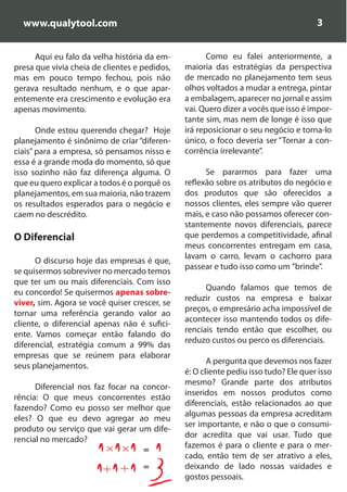 www.qualytool.com                                                                  3


      Aqui eu falo da velha história da em-           Como eu falei anteriormente, a
presa que vivia cheia de clientes e pedidos,   maioria das estratégias da perspectiva
mas em pouco tempo fechou, pois não            de mercado no planejamento tem seus
gerava resultado nenhum, e o que apar-         olhos voltados a mudar a entrega, pintar
entemente era crescimento e evolução era       a embalagem, aparecer no jornal e assim
apenas movimento.                              vai. Quero dizer a vocês que isso é impor-
                                               tante sim, mas nem de longe é isso que
       Onde estou querendo chegar? Hoje        irá reposicionar o seu negócio e torna-lo
planejamento é sinônimo de criar “diferen-     único, o foco deveria ser “Tornar a con-
ciais” para a empresa, só pensamos nisso e     corrência irrelevante”.
essa é a grande moda do momento, só que
isso sozinho não faz diferença alguma. O             Se pararmos para fazer uma
que eu quero explicar a todos é o porquê os    reflexão sobre os atributos do negócio e
planejamentos, em sua maioria, não trazem      dos produtos que são oferecidos a
os resultados esperados para o negócio e       nossos clientes, eles sempre vão querer
caem no descrédito.                            mais, e caso não possamos oferecer con-
                                               stantemente novos diferenciais, parece
O Diferencial                                  que perdemos a competitividade, afinal
                                               meus concorrentes entregam em casa,
                                               lavam o carro, levam o cachorro para
      O discurso hoje das empresas é que,
                                               passear e tudo isso como um ”brinde”.
se quisermos sobreviver no mercado temos
que ter um ou mais diferenciais. Com isso
                                                     Quando falamos que temos de
eu concordo! Se quisermos apenas sobre-
                                               reduzir custos na empresa e baixar
viver, sim. Agora se você quiser crescer, se
                                               preços, o empresário acha impossível de
tornar uma referência gerando valor ao
                                               acontecer isso mantendo todos os dife-
cliente, o diferencial apenas não é sufici-
                                               renciais tendo então que escolher, ou
ente. Vamos começar então falando do
                                               reduzo custos ou perco os diferenciais.
diferencial, estratégia comum a 99% das
empresas que se reúnem para elaborar
                                                      A pergunta que devemos nos fazer
seus planejamentos.
                                               é: O cliente pediu isso tudo? Ele quer isso
                                               mesmo? Grande parte dos atributos
      Diferencial nos faz focar na concor-
                                               inseridos em nossos produtos como
rência: O que meus concorrentes estão
                                               diferenciais, estão relacionados ao que
fazendo? Como eu posso ser melhor que
                                               algumas pessoas da empresa acreditam
eles? O que eu devo agregar ao meu
                                               ser importante, e não o que o consumi-
produto ou serviço que vai gerar um dife-
                                               dor acredita que vai usar. Tudo que
rencial no mercado?
                                    =
                                               fazemos é para o cliente e para o mer-
                                               cado, então tem de ser atrativo a eles,
                                    =          deixando de lado nossas vaidades e
                                               gostos pessoais.
 