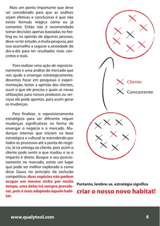 Mais um ponto importante que deve
ser considerado para que as análises
sejam efetivas e conclusivas é que não
existe formula mágica como eu já
comentei. Então não é recomendado
tomar decisões apenas baseadas no fee-
ling ou na opinião de algumas pessoas,
deve-se ter estudo, e muita pesquisa, por
isso aconselho a segurar a ansiedade do
dia-a-dia para ter resultados mais con-
cretos e reais.

     Para realizar uma ação de reposicio-
namento e uma análise de mercado que
nos ajude a enxergar estrategicamente,
devemos focar em pesquisas e experi-
                                                                        Cliente
mentação, testar a opinião dos clientes,
ouvir o que ele precisa e quais as novas
                                                                        Concorrente
utilizações para nossos produtos ou ser-
viços ele pode apontar, para assim gerar
as mudanças.

     Para finalizar, o reposicionamento
estratégico para ser diferente requer
mudanças significativas na forma de
enxergar o negócio e o mercado. Mu-
danças internas que iniciam na base
estratégica e cultural se estendendo por
todos os processos até a ponta do negó-
cio, lá na entrega ao cliente, pois assim o
cliente pode sentir o que mudou e se o
impacto é direto. Busque o seu posicio-
namento no mercado, existe um lugar
que pode ser melhor explorado e como
disse Gauss no princípio da exclusão
competitiva: duas espécies não podem
ocupar um mesmo nicho por muito
                                            Portanto, lembre-se, estratégia significa
tempo, uma delas irá sempre prevale-
cer, pois é mais adaptada àquele habi-      criar o nosso novo habitat!
tat.




   www.qualytool.com                                                               6
 