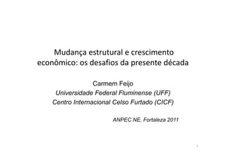 Mudança estrutural e crescimento
econômico: os desafios da presente década

                  Carmem Feijo
     Universidade Federal Fluminense (UFF)
    Centro Internacional Celso Furtado (CICF)

                        ANPEC NE, Fortaleza 2011



                                                   1
 