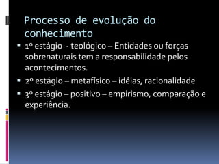 Processo de evolução do
 conhecimento
 1º estágio - teológico – Entidades ou forças
  sobrenaturais tem a responsabilidade pelos
  acontecimentos.
 2º estágio – metafísico – idéias, racionalidade
 3º estágio – positivo – empirismo, comparação e
  experiência.
 