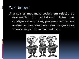 Max Weber
Analisou as mudanças sociais em relação ao
  nascimento do capitalismo. Além das
  condições econômicas, procurou centrar sua
  analise no plano das idéias, das crenças e dos
  valores que permitiram a mudança.
 