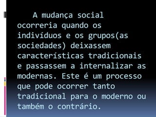 A mudança social
ocorreria quando os
indivíduos e os grupos(as
sociedades) deixassem
características tradicionais
e passassem a internalizar as
modernas. Este é um processo
que pode ocorrer tanto
tradicional para o moderno ou
também o contrário.
 