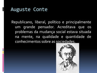 Auguste Conte

Republicano, liberal, político e principalmente
  um grande pensador. Acreditava que os
  problemas da mudança social estava situada
  na mente, na qualidade e quantidade de
  conhecimentos sobre as sociedades.
 