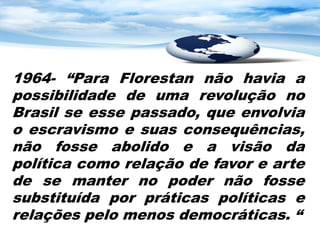 1964- “Para Florestan não havia a
possibilidade de uma revolução no
Brasil se esse passado, que envolvia
o escravismo e suas consequências,
não fosse abolido e a visão da
política como relação de favor e arte
de se manter no poder não fosse
substituída por práticas políticas e
relações pelo menos democráticas. “
 