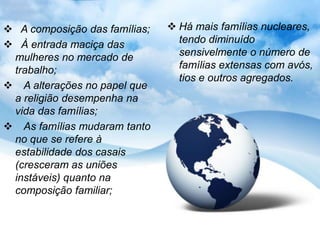 A composição das famílias;    Há mais famílias nucleares,
 À entrada maciça das           tendo diminuído
 mulheres no mercado de          sensivelmente o número de
 trabalho;                       famílias extensas com avós,
                                 tios e outros agregados.
 A alterações no papel que
 a religião desempenha na
 vida das famílias;
 As famílias mudaram tanto
 no que se refere à
 estabilidade dos casais
 (cresceram as uniões
 instáveis) quanto na
 composição familiar;
 