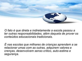 O fato é que direta e indiretamente a escola passou a
ter outras responsabilidades, além daquela de prover os
conteúdos educacionais tradicionais.

É nas escolas que milhares de crianças aprendem a se
relacionar umas com as outras, adquirem valores e
crenças, desenvolvem senso crítico, auto-estima e
segurança.
 