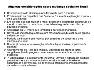 Algumas considerações sobre mudança social no Brasil

 Descobrimento do Brasil que nos fez existir para o mundo.
 Proclamação da República que "encerrou" a era da exploração e iniciou-
  se a colonização.
 Era do café que nos fez ser o maior produtor e exportador do produto do
  mundo e nos trouxe uma riqueza social muito grande, nas mão de
  poucos senhores.
 Abdicação do D. Pedro que terminou o período monarquico.
 Revolução industrial que trouxe um crescimento industrial muito grande
  e desordenado.
 Período da ditadura que marcou por questões de sensuras e atos
  militares absurdos.
 Diretas já com a forte revolução estudantil que finalizou a período da
  ditadura.
 Aparecimento do Real que finalizou um época de grandes juros,
  congelamentos de preços e marcou uma no va era da economia
  brasileira.
 A urbanização e o crescimento industrial. Devido à adoção de políticas
  protecionistas e estímulos indiretos, o setor industrial brasileiro
  expandiu-se e diversificou-se de modo a promover o crescimento das
  camadas sociais urbanas.
 