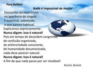 Para Refletir
                     Nada é impossivel de mudar
Desconfiai do mais trivial,
na aparência do singelo.
E examinai, sobretudo,
o que parece habitual.
Suplicamos expressamente:
Nunca digam: isso é natural!
Pois em tempo de desordem sangrenta,
de confusão organizada,
de arbitrariedade consciente,
de humanidade desumanizada,
nada deve parecer natural.
Nunca digam: Isso é natural!
A fim de que nada passe por ser imutável!
                                         Brecht, Bertolt.
 