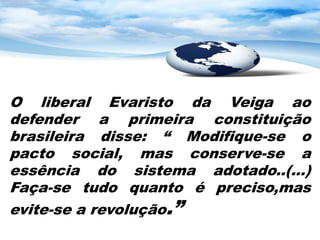 O liberal Evaristo da Veiga ao
defender a primeira constituição
brasileira disse: “ Modifique-se o
pacto social, mas conserve-se a
essência do sistema adotado..(...)
Faça-se tudo quanto é preciso,mas
evite-se a revolução.”
 