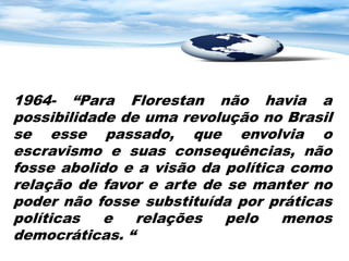 1964- “Para Florestan não havia a
possibilidade de uma revolução no Brasil
se esse passado, que envolvia o
escravismo e suas consequências, não
fosse abolido e a visão da política como
relação de favor e arte de se manter no
poder não fosse substituída por práticas
políticas   e   relações   pelo    menos
democráticas. “
 