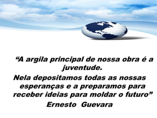 “A argila principal de nossa obra é a
               juventude.
Nela depositamos todas as nossas
  esperanças e a preparamos para
receber ideias para moldar o futuro”
          Ernesto Guevara
 