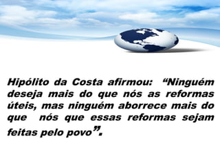 Hipólito da Costa afirmou: “Ninguém
deseja mais do que nós as reformas
úteis, mas ninguém aborrece mais do
que nós que essas reformas sejam
feitas pelo povo”.
 