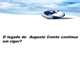 O legado de Augusto Comte continua
em vigor?
 