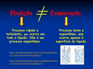 Ebulição                                  Evaporação

    Processo rápido e                               Processo lento e
turbulento, que ocorre em                           espontâneo, que
todo o líquido. Não é um                            ocorre apenas à
  processo espontâneo.                            superfície do líquido.


  http://www.fisicainterativa.com/vestibular/mudanca
  s_de_fase/aula-interativa.php?pg=9

  http://www.fisicainterativa.com/vestibular/mudanca
  s_de_fase/aula-interativa.php?pg=10
 