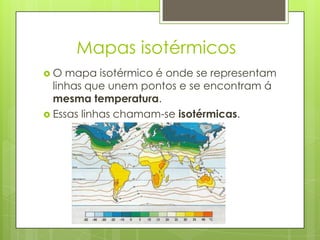 Mapas isotérmicos
 O mapa isotérmico é onde se representam
linhas que unem pontos e se encontram á
mesma temperatura.
 Essas linhas chamam-se isotérmicas.
 