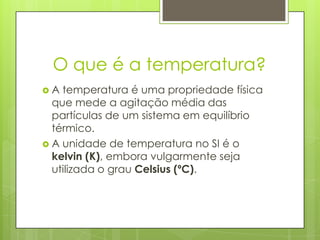O que é a temperatura?
 A temperatura é uma propriedade física
que mede a agitação média das
partículas de um sistema em equilíbrio
térmico.
 A unidade de temperatura no SI é o
kelvin (K), embora vulgarmente seja
utilizada o grau Celsius (ºC).
 