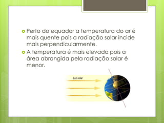  Perto do equador a temperatura do ar é
mais quente pois a radiação solar incide
mais perpendicularmente.
 A temperatura é mais elevada pois a
área abrangida pela radiação solar é
menor.
 