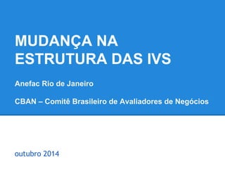 MUDANÇA NA 
ESTRUTURA DAS IVS 
Anefac Rio de Janeiro 
CBAN – Comitê Brasileiro de Avaliadores de Negócios 
outubro 2014 
 