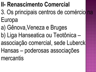 II- Renascimento Comercial 3. Os principais centros de comércio na Europa a) Gênova,Veneza e Bruges b) Liga Hanseatica ou Teotônica – associação comercial, sede Luberck Hansas – poderosas associações mercantis 