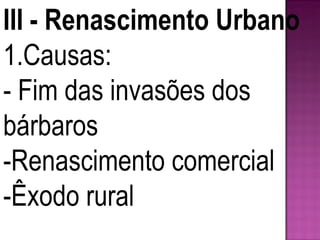 III - Renascimento Urbano 1.Causas: - Fim das invasões dos bárbaros -Renascimento comercial -Êxodo rural 