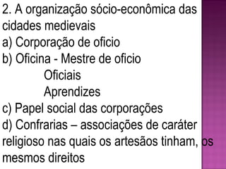 2. A organização sócio-econômica das cidades medievais a) Corporação de oficio b) Oficina - Mestre de oficio   Oficiais   Aprendizes c) Papel social das corporações d) Confrarias – associações de caráter religioso nas quais os artesãos tinham, os mesmos direitos 