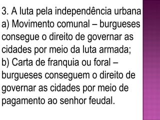 3. A luta pela independência urbana a) Movimento comunal – burgueses consegue o direito de governar as cidades por meio da luta armada; b) Carta de franquia ou foral – burgueses conseguem o direito de governar as cidades por meio de pagamento ao senhor feudal. 