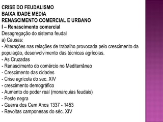 CRISE DO FEUDALISMO BAIXA IDADE MEDIA RENASCIMENTO COMERCIAL E URBANO I – Renascimento comercial Desagregação do sistema feudal a) Causas: - Alterações nas relações de trabalho provocada pelo crescimento da população, desenvolvimento das técnicas agrícolas. - As Cruzadas - Renascimento do comércio no Mediterrâneo - Crescimento das cidades - Crise agrícola do sec. XIV - crescimento demográfico - Aumento do poder real (monarquias feudais) - Peste negra - Guerra dos Cem Anos 1337 - 1453 - Revoltas camponesas do séc. XIV 