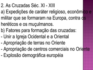 2. As Cruzadas Séc. XI - XIII a) Expedições de caráter religioso, econômico e militar que se formaram na Europa, contra os heréticos e os muçulmanos. b) Fatores para formação das cruzadas: - Unir a Igreja Ocidental e a Oriental - Apropriação de terras no Oriente - Apropriação de centros comerciais no Oriente - Explosão demográfica européia 