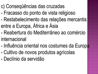 c) Conseqüências das cruzadas - Fracasso do ponto de vista religioso - Restabelecimento das relações mercantis entre a Europa, África e Ásia - Reabertura do Mediterrâneo ao comércio internacional - Influência oriental nos costumes da Europa - Cultivo de novos produtos agrícolas - Declínio da servidão 